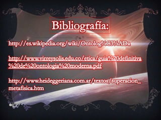 Bibliografía:http://es.wikipedia.org/wiki/Ontolog%C3%ADahttp://www.virreysolis.edu.co/etica/guia%20definitiva%20de%20ontologia%20moderna.pdfhttp://www.heideggeriana.com.ar/textos/superacion_metafisica.htm