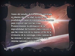 Antes del estudio de los seres, la ontología se plantea desde la edad moderna que posibilidades tiene el conocimiento humano para conocer que son las cosas. Posteriormente, la afirmación de la imposibilidad del hombre para conocer lo que las cosas son en si, supuso el fin de la evolución de la ontología como ciencia de las ciencias y se paso a considerar a las ciencias naturales como ciencia. 