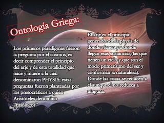 Ontología Griega:El arje es el principio generador de la physis de donde vienen y a donde llegan esas sustancias,(las que tienen un ciclo y que son el modo primerísimo del ser y conforman la naturaleza). Donde las cosas se reducen a el aunque el no reduzca a ninguna.Los primeros paradigmas fueron la pregunta por el cosmos, es decir comprender el principio del arje y de esta totalidad que nace y muere a la cual denominaron PHYSIS; estas preguntas fueron planteadas por los presocráticos a quien Aristóteles denomino “fisiólogos”