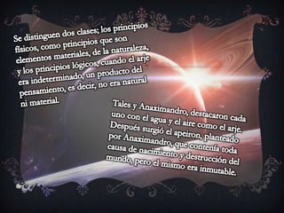Se distinguen dos clases; los principios físicos, como principios que son elementos materiales, de la naturaleza, y los principios lógicos, cuando el arje era indeterminado, un producto del pensamiento, es decir, no era natural ni material.Tales y Anaximandro, destacaron cada uno con el agua y el aire como el arje. Después surgió el apeiron, planteado por Anaximandro, que contenía toda causa de nacimiento y destrucción del mundo, pero el mismo era inmutable.