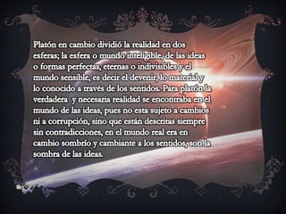Platón en cambio dividió la realidad en dos esferas; la esfera o mundo inteligible, de las ideas o formas perfectas, eternas o indivisibles y el mundo sensible, es decir el devenir, lo material y lo conocido a través de los sentidos. Para platón la verdadera  y necesaria realidad se encontraba en el mundo de las ideas, pues no esta sujeto a cambios ni a corrupción, sino que están descritas siempre sin contradicciones, en el mundo real era en cambio sombrío y cambiante a los sentidos, son la sombra de las ideas.