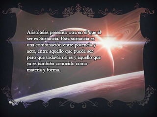Aristóteles presento otra en el que el ser es Sustancia. Esta sustancia es una combinación entre potencia y acto, entre aquello que puede ser pero que todavía no es y aquello que ya es también conocido como materia y forma.