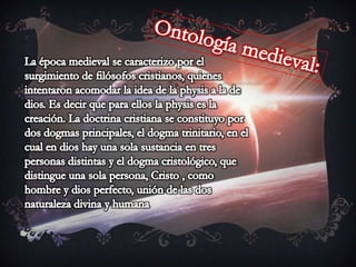 Ontología medieval:La época medieval se caracterizo por el surgimiento de filósofos cristianos, quienes intentaron acomodar la idea de la physis a la de dios. Es decir que para ellos la physis es la creación. La doctrina cristiana se constituyo por dos dogmas principales, el dogma trinitario, en el cual en dios hay una sola sustancia en tres personas distintas y el dogma cristológico, que distingue una sola persona, Cristo , como hombre y dios perfecto, unión de las dos naturaleza divina y humana