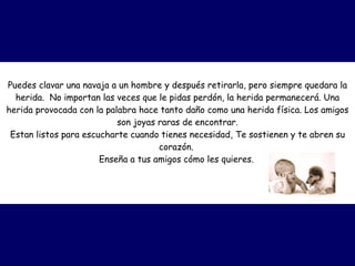 Puedes clavar una navaja a un hombre y después retirarla, pero siempre quedara la herida.  No importan las veces que le pidas perdón, la herida permanecerá. Una herida provocada con la palabra hace tanto daño como una herida física. Los amigos son joyas raras de encontrar. Estan listos para escucharte cuando tienes necesidad, Te sostienen y te abren su corazón.  Enseña a tus amigos cómo les quieres.   