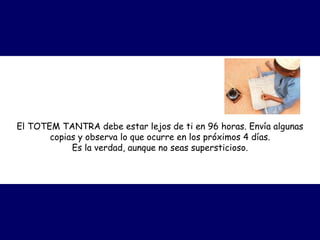 El TOTEM TANTRA debe estar lejos de ti en 96 horas. Envía algunas
copias y observa lo que ocurre en los próximos 4 días.
Es la verdad, aunque no seas supersticioso.
 
