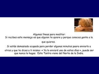 Algunas líneas para meditar:
Si recibes este mensaje es que alguien te quiere y porque conoces gente a la
que quieres.  
Si estás demasiado ocupado para perder algunos minutos paara enviarlo a
otros y que te dices a ti mismo: « Ya lo enviaré uno de estos días », puede ser
que nunca lo hagas.  Este Tantra viene del Norte de la India.
 
