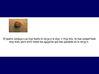 El padre condujo a su hijo hasta la verja y le dijo: « Hijo mío, te has comportado
muy bien, pero mira todos los agujeros que han quedado en la verja ».
 