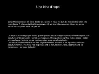 Jorge Oteiza deia que tot havia d’estar ple, que no hi havia res buit. Es fixava sobre tot en  els quadrilàters. A ell aquesta idea l’interessava molt, va fer molts esquemes, i totes les seves escultures ocupaven espai ple, per ell.   Un espai buit i un espai ple, és allò que fa que una escultura sigui especial, diferent i original. Les escultures d’Oteiza ho són i també són màgiques. Un espai buit, significa moltes coses, i trobar-te’n una fa que hagis de pensar molt per saber a què es refereix l’autor. Una escultura abstracte la fa ser més original i diferent, en canvi, si fos figurativa, seria una escultura normal, i res més. Has de pensar amb la llum, la claror, l’aire, i sobretot amb els pensaments i les idees de l’autor. Una idea d’espai 