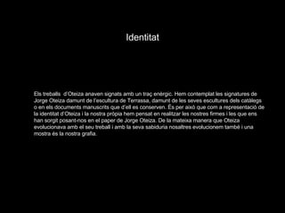 Identitat Els treballs  d’Oteiza anaven signats amb un traç enèrgic. Hem contemplat les signatures de Jorge Oteiza damunt de l’escultura de Terrassa, damunt de les seves escultures dels catàlegs o en els documents manuscrits que d’ell es conserven. És per això que com a representació de la identitat d’Oteiza i la nostra pròpia hem pensat en realitzar les nostres firmes i les que ens han sorgit posant-nos en el paper de Jorge Oteiza. De la mateixa manera que Oteiza evolucionava amb el seu treball i amb la seva sabiduria nosaltres evolucionem també i una mostra és la nostra grafia. 
