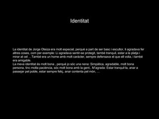 La identitat de Jorge Oteiza era molt especial, perquè a part de ser basc i escultor, li agradava fer altres coses, com per exemple: Li agradava sentir-se protegit, també tranquil, estar a la platja i mirar al cel …També era un home amb molt caràcter, sempre defensava el que ell volia, i també era amigable. La meva identitat és molt bona , perquè jo sóc una nena: Simpàtica, agradable, molt bona persona, tinc molta paciència, sóc molt bona amb la gent,. M’agrada: Estar tranquil·la, anar a passejar pel poble, estar sempre feliç, anar contenta pel món, …  Identitat 