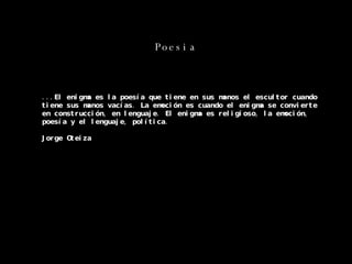 Poesia ...El enigma es la poesía que tiene en sus manos el escultor cuando tiene sus manos vacías. La emoción es cuando el enigma se convierte en construcción, en lenguaje. El enigma es religioso, la emoción, poesía y el lenguaje, política. Jorge Oteiza 