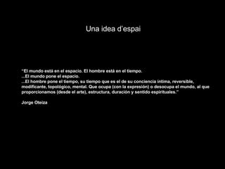 Una idea d’espai “ El mundo está en el espacio. El hombre está en el tiempo. ...El mundo pone el espacio. ...El hombre pone el tiempo, su tiempo que es el de su conciencia íntima, reversible, modificante, topológico, mental. Que ocupa (con la expresión) o desocupa el mundo, al que proporcionamos (desde el arte), estructura, duración y sentido espirituales.” Jorge Oteiza 