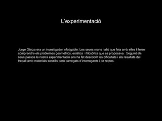 L’experimentació Jorge Oteiza era un investigador infatigable. Les seves mans i allò que feia amb elles li feien comprendre els problemes geomètrics, estètics  i filosòfics que es proposava.  Seguint els seus passos la nostra experimentació ens ha fet descobrir les dificultats i els resultats del treball amb materials senzills però carregats d’interrogants i de reptes. 