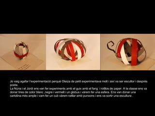 Jo vaig agafar l’experimentació perquè Oteiza de petit experimentava molt i així va ser escultor i després poeta. La Núria i el Jordi ens van fer experiments amb el guix amb el fang  i rotllos de paper. A la classe ens va donar tires de color blanc ,negre i vermell i un globus i vàrem fer una esfera. Ens van donar una cartolina més ample i vam fer un cub vàrem ratllar amb punxons i ens va sortir una escultura . 