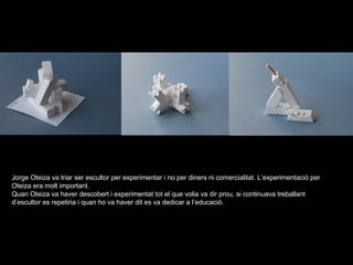 Jorge Oteiza va triar ser escultor per experimentar i no per diners ni comercialitat. L’experimentació per Oteiza era molt important. Quan Oteiza va haver descobert i experimentat tot el que volia va dir prou, si continuava treballant d’escultor es repetiria i quan ho va haver dit es va dedicar a l’educació. 