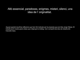 Allò essencial, paradoxes, enigmes, misteri, silenci, una idea de l’ originalitat.  Aquest apartat recull les reflexions que hem fet motivats per la proposta que ens feia Jorge Oteiza. El treball escrit mostra grans idees que mitjançant el diàleg  hem compartit els dies de treball amb l’escultor basc. 