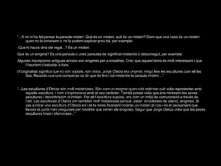 “ ...A mi m’ha fet pensar la paraula misteri. Què és un misteri, què és un misteri? Diem que una cosa és un misteri quan no la coneixem o no la podem explicar prou bé, per exemple: -Que hi haurà dins del regal...? És un misteri. Què és un enigma? És una paraula o unes paraules de significat misteriós o desconegut, per exemple: Algunes inscripcions antigues encara son enigmes per a nosaltres. Crec que aquest tema és molt interessant i que l’hauríem d’estudiar a fons. I l’originalitat significa que no són copiats, son únics. Jorge Oteiza era original, ningú feia les escultures com ell les feia. Recordo que una companya va dir que és fins i tot misteriós la paraula misteri....” “ ... Les escultures d’Oteiza són molt misterioses. Són com un enigma quan vols esbrinar què volia representar amb aquella escultura, i com s’expressava amb el seu caràcter. També potser volia que ens miréssim les seves escultures i descobríssim el misteri. Per ell l’escultura suposo, era com un mitjà de comunicació a través de l’art. Les escultures d’Oteiza em semblen molt misterioses perquè, estan  envoltades de silenci, enigmes. Si vas a mirar una escultura d’Oteiza sol i te la mires fixament notaràs un misteri al cos i en el pensament que llavors et porta més preguntes per resoldre que serien els enigmes. Segur que Jorge Oteiza volia que les seves escultures fossin silencioses...” 