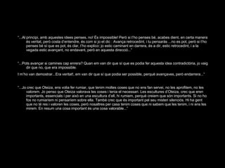 “ ...Al principi, amb aquestes idees penses, no! És impossible! Però si t’ho penses bé, acabes dient, en certa manera és veritat, però costa d’entendre, és com si jo et dic : Avança retrocedint, i tu pensaràs ...no es pot, però si t’ho penses bé sí que es pot, és clar, t’ho explico: jo estic caminant en darrera, és a dir, estic retrocedint, i a la vegada estic avançant, no endavant, però en aquesta direcció...” “ ...Pots avançar si camines cap enrera? Quan em van dir que sí que es podia fer aquesta idea contradictòria, jo vaig dir que no, que era impossible. I m’ho van demostrar...Era veritat!, em van dir que sí que podia ser possible, perquè avançaves, però endarrera...” “ ...Jo crec que Oteiza, ens volia fer rumiar, que tenim moltes coses que no ens fan servei, no les aprofitem, no les valorem. Jo penso que Oteiza valorava les coses i tenia el necessari. Les escultures d’Oteiza, crec que eren importants, essencials i per això en una escultura d’ell, hi rumiem, perquè creiem que són importants. Si no ho fos no rumiaríem ni pensaríem sobre ella. També crec que és important pel seu misteri silenciós. Hi ha gent que no té res i valoren les coses, però nosaltres per casa tenim coses que ni sabem que les tenim, i ni ens les mirem. En resum una cosa important és una cosa valorable...” 
