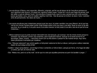 “ ...Les escultures d'Oteiza, eren especials, diferents i originals, pel fet que ell abans de fer l’escultura pensava en quin significat volia donar-li. Un espai buit, significa moltes coses, i trobar-te’n una fa que hagis de pensar molt per saber a què es refereix l’autor. Una escultura d’espais buits, quan la veus, penses que són unes quantes peces ajuntades i prou, però en realitat, significa molt més.  Has de pensar en la llum, la claror, l’aire, i sobretot amb els pensaments i les idees de l'autor...” “ ...Les seves escultures eren misterioses perquè quan les veus, et poden semblar una cosa diferent, de la que has vist fa cinc minuts.També poden portar molts dubtes sobre si és una cosa o una altra. Quan la veus no és allò que dius: és un cavall no, tu la pots veure d’una altra manera i al del costat d’una altra, això és el què la fa ser misteriosa...” “ ...Oteiza explicava que es podia avançar retrocedint així: les barques, per avançar, han de remar enrere perquè si remessin cap endavant, anirien cap endarrere, però l’explicació real és: avançar en el sentit de fer-ho en tecnologia, idees, invents... i retrocedir mirant com es feia abans o passar-ho als nostres temps. Aquí teniu idees paradoxes inventades per nosaltres: - Ciro: “Dibuixar esborrant” que vol dir agafar un full pintat i esborrar-ho fent un dibuix ( amb goma o altres materials depèn de què estigui pintat al full)  - Guillem: “Llegir sense lletres”, vol dir llegir el futur o entendre un full en blanc, perquè per fer-lo, s’ha hagut de tallar un arbre, per tant, té molt de valor. - Eloi: “Mateu-vos, però no us feu mal”, vol dir que no vols que aquelles persones es parin de barallar o pegar...” 