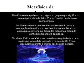 03/11/15
●
Metafísica é uma palavra com origem no grego e que significa:o
que está para além da física. É uma doutrina que busca o
conhecimento.
●
Na Idade Moderna, ocorre uma clara separação entre a
concepção aristotélica e a neoplatônica: a metafísica como
ontologia se converte em teoria das categorias, teoria do
conhecimento e teoria da ciência.
●
No século XVIII a metafísica era considerada equivalente a uma
explicação racional da realidade e no século XIX à pura
especulação perante o caráter positivo das ciências.
Metafísica da
modernidade
 