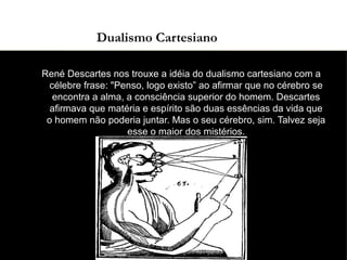 03/11/15
Dualismo Cartesiano
●
René Descartes nos trouxe a idéia do dualismo cartesiano com a
célebre frase: "Penso, logo existo” ao afirmar que no cérebro se
encontra a alma, a consciência superior do homem. Descartes
afirmava que matéria e espírito são duas essências da vida que
o homem não poderia juntar. Mas o seu cérebro, sim. Talvez seja
esse o maior dos mistérios.
 