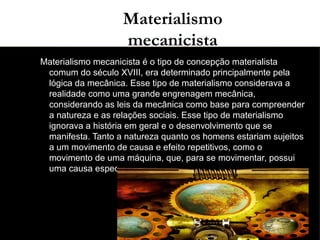 03/11/15
Materialismo
mecanicista
●
Materialismo mecanicista é o tipo de concepção materialista
comum do século XVIII, era determinado principalmente pela
lógica da mecânica. Esse tipo de materialismo considerava a
realidade como uma grande engrenagem mecânica,
considerando as leis da mecânica como base para compreender
a natureza e as relações sociais. Esse tipo de materialismo
ignorava a história em geral e o desenvolvimento que se
manifesta. Tanto a natureza quanto os homens estariam sujeitos
a um movimento de causa e efeito repetitivos, como o
movimento de uma máquina, que, para se movimentar, possui
uma causa específica e um efeito específico e sempre esperado.
●
 