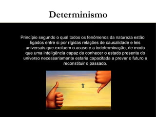 03/11/15
Determinismo
●
Princípio segundo o qual todos os fenômenos da natureza estão
ligados entre si por rígidas relações de causalidade e leis
universais que excluem o acaso e a indeterminação, de modo
que uma inteligência capaz de conhecer o estado presente do
universo necessariamente estaria capacitada a prever o futuro e
reconstituir o passado.
●
 