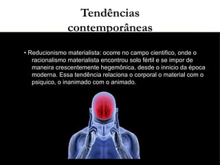 03/11/15
Tendências
contemporâneas
●
• Reducionismo materialista: ocorre no campo cientifico, onde o
racionalismo materialista encontrou solo fértil e se impor de
maneira crescentemente hegemônica, desde o innicio da época
moderna. Essa tendência relaciona o corporal o material com o
psiquico, o inanimado com o animado.
●
 