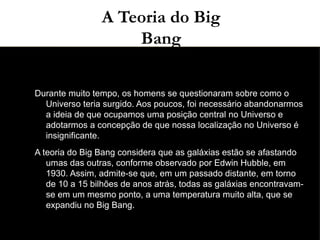 03/11/15A Teoria do Big
Bang
●
●
Durante muito tempo, os homens se questionaram sobre como o
Universo teria surgido. Aos poucos, foi necessário abandonarmos
a ideia de que ocupamos uma posição central no Universo e
adotarmos a concepção de que nossa localização no Universo é
insignificante.
●
A teoria do Big Bang considera que as galáxias estão se afastando
umas das outras, conforme observado por Edwin Hubble, em
1930. Assim, admite-se que, em um passado distante, em torno
de 10 a 15 bilhões de anos atrás, todas as galáxias encontravam-
se em um mesmo ponto, a uma temperatura muito alta, que se
expandiu no Big Bang.
 