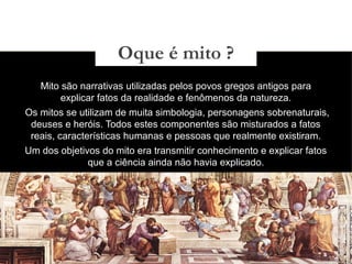 03/11/15
Mito são narrativas utilizadas pelos povos gregos antigos para
explicar fatos da realidade e fenômenos da natureza.
Os mitos se utilizam de muita simbologia, personagens sobrenaturais,
deuses e heróis. Todos estes componentes são misturados a fatos
reais, características humanas e pessoas que realmente existiram.
Um dos objetivos do mito era transmitir conhecimento e explicar fatos
que a ciência ainda não havia explicado.
Oque é mito ?
 