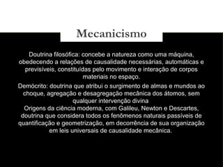 03/11/15
Doutrina filosófica: concebe a natureza como uma máquina,
obedecendo a relações de causalidade necessárias, automáticas e
previsíveis, constituídas pelo movimento e interação de corpos
materiais no espaço.
Demócrito: doutrina que atribui o surgimento de almas e mundos ao
choque, agregação e desagregação mecânica dos átomos, sem
qualquer intervenção divina
Origens da ciência moderna, com Galileu, Newton e Descartes,
doutrina que considera todos os fenômenos naturais passíveis de
quantificação e geometrização, em decorrência de sua organização
em leis universais de causalidade mecânica.
Mecanicismo
 
