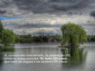 Aí, acontece uma coisa estranha. Se passares dos 100,
tornas-te criança outra vez. 'Eu tenho 100 e meio.
Que todos vós chegueis a uns saudáveis 100 e meio!‟
 