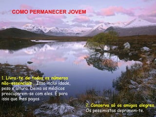 COMO PERMANECER JOVEM




1. Livra-te de todos os números
não-essenciais . Isso inclui idade,
peso e altura. Deixa os médicos
preocuparem-se com eles. É para
isso que lhes pagas.
                                      2. Conserva só os amigos alegres.
                                      Os pessimistas deprimem-te.
 