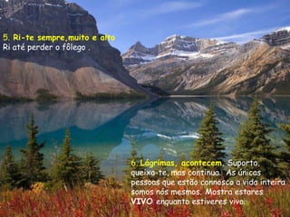 5. Ri-te sempre,muito e alto
Ri até perder o fôlego .




                               6. Lágrimas, acontecem. Suporta,
                               queixa-te, mas continua. As únicas
                               pessoas que estão connosco a vida inteira
                               somos nós mesmos. Mostra estares
                               VIVO enquanto estiveres vivo.
 