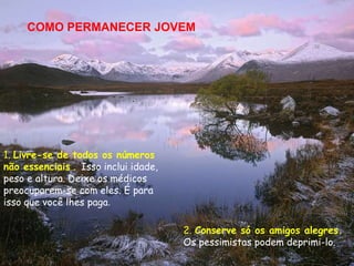 COMO PERMANECER JOVEM




1. Livre-se de todos os números
não essenciais . Isso inclui idade,
peso e altura. Deixe os médicos
preocuparem-se com eles. É para
isso que você lhes paga.

                                      2. Conserve só os amigos alegres.
                                      Os pessimistas podem deprimi-lo.
 