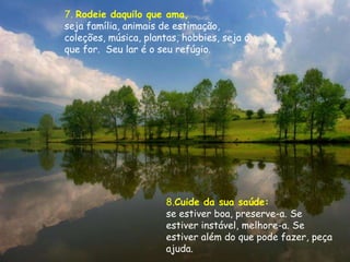 7. Rodeie daquilo que ama,
seja família, animais de estimação,
coleções, música, plantas, hobbies, seja o
que for. Seu lar é o seu refúgio.




                       8.Cuide da sua saúde:
                       se estiver boa, preserve-a. Se
                       estiver instável, melhore-a. Se
                       estiver além do que pode fazer, peça
                       ajuda.
 