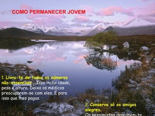 COMO PERMANECER JOVEM




1. Livra-te de todos os números
não-essenciais . Isso inclui idade,
peso e altura. Deixa os médicos
preocuparem-se com eles. É para
isso que lhes pagas.
                                      2. Conserva só os amigos
                                      alegres.
 