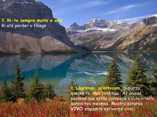 5. Ri-te sempre,muito e alto
Ri até perder o fôlego .




                               6. Lágrimas, acontecem. Suporta,
                               queixa-te, mas continua.  As únicas
                               pessoas que estão connosco a vida inteira
                               somos nós mesmos. Mostra estares
                               VIVO enquanto estiveres vivo.
 