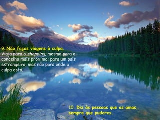 9. Não faças viagens à culpa.
Viaja para o shopping, mesmo para o
concelho mais próximo; para um país
estrangeiro, mas não para onde a
culpa está.




                               10. Diz às pessoas que as amas,
                               sempre que puderes.
 