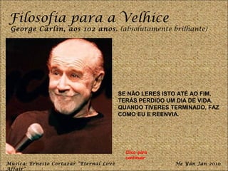 Filosofia para a Velhice
 George Carlin, aos 102 anos. (absolutamente brilhante)




                                         SE NÃO LERES ISTO ATÉ AO FIM,
                                         TERÁS PERDIDO UM DIA DE VIDA.
                                         QUANDO TIVERES TERMINADO, FAZ
                                         COMO EU E REENVIA.




                                           Clica para
                                           continuar
Música: Ernesto Cortazar “Eternal Love                   He Yan Jan 2010
Affair”
 