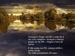 Conseguiu chegar aos 80 e cada dia é
um ciclo completo: alcançou o almoço;
passou às 16:30h ; chegou a hora de
deitar.
E não acaba nos 90, começa então a
voltar atrás:
‘Eu tinha exatamente 92 anos...'
 