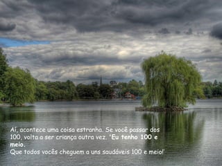 Aí, acontece uma coisa estranha. Se você passar dos
100, volta a ser criança outra vez. 'Eu tenho 100 e
meio.
Que todos vocês cheguem a uns saudáveis 100 e meio!’
 
