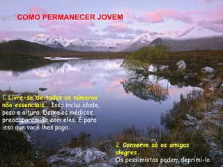 COMO PERMANECER JOVEM




1. Livre-se de todos os números
não essenciais . Isso inclui idade,
peso e altura. Deixe os médicos
preocuparem-se com eles. É para
isso que você lhes paga.

                                      2. Conserve só os amigos
                                      alegres.
                                      Os pessimistas podem deprimi-lo.
 