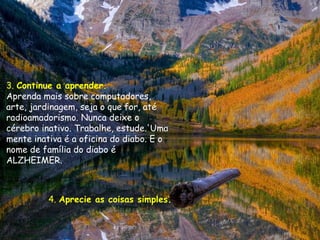 3. Continue a aprender.
Aprenda mais sobre computadores,
arte, jardinagem, seja o que for, até
radioamadorismo. Nunca deixe o
cérebro inativo. Trabalhe, estude.'Uma
mente inativa é a oficina do diabo. E o
nome de família do diabo é
ALZHEIMER.



          4. Aprecie as coisas simples.
 