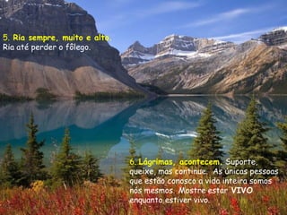 5. Ria sempre, muito e alto.
Ria até perder o fôlego.




                               6. Lágrimas, acontecem. Suporte,
                               queixe, mas continue.  As únicas pessoas
                               que estão conosco a vida inteira somos
                               nós mesmos. Mostre estar VIVO
                               enquanto estiver vivo.
 