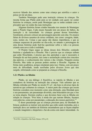 9
escrever falando dos autores como uma criança que mistifica o autor e
pensa ser ele um deus.
Também Montaigne pede uma instrução virtuosa às crianças. Da
mesma forma que Platão pede para se ter cuidado com quem vai contar
histórias às crianças, assim pede Montaigne que se tenha cuidado com o
preceptor que vai cuidar das suas instruções.
Algumas histórias foram criadas baseadas nos ensaios de Montaigne
para o Projeto Giges. Cada ensaio baseado tem um pouco do lúdico, da
instrução e da curiosidade. As crianças gostam dessas historinhas.
Geralmente, procuro colocar um personagem parecido com elas. Os ensaios
falam de diversos assuntos do nosso cotidiano, tais como: coragem, idade,
sono, nomes etc. Coisas a que quase não damos importância, e que as
crianças esquecem de perceber no dia-a-dia, no entanto o personagem de
uma dessas histórias pode fazê-las questionar sobre a vida e as pessoas
criando uma nova visão à realidade.
O Projeto Giges segue as ideias desses dois filósofos: contando
histórias e ajudando-as a filosofar. Não é preciso que as crianças saibam
que estão filosofando, é preciso que elas aprendam o que é necessário à
formação de um bem pensar, tais como a assimilação correta dos conceitos
das palavras, o conhecimento dos valores e das virtudes. Ninguém ensina
filosofia. Mas todas as pessoas podem ensinar a filosofar. Algumas de
forma mais acadêmica, porque estudaram para isso. Outras, com um pouco
mais de dificuldade, sendo auxiliadas pelos diversos livros que têm
surgido, informando como se preparam as crianças à filosofia.
1.2.1 Platão e as fábulas
Platão, no seu diálogo A República, se reporta às fábulas e aos
contadores de histórias na instrução das crianças. Vale salientar que as
fábulas referidas por Platão no século IV a.C. são hoje os diversos tipos de
narrativas que contamos às crianças. A maior parte das crianças que escuta
histórias considera esse momento como uma distração, uma liberdade para
o seu pensamento, um passatempo divertido, uma brincadeira em que o riso
se torna alegria. Sócrates explica o que devemos fazer com as fábulas em
relação às crianças: “Pois bem; à moda dos que narram fábulas, façamos
com palavras, como por passatempo, a educação dos nossos guerreiros.”2
É desse passatempo que as crianças precisam para, na liberdade do
brincar, poderem se instruir sem perceber que estão sendo instruídas, pois a
instrução deve ser também de histórias encantadoras que as façam ampliar
o mundo imaginário e despertem o faz-de-conta com maior intensidade. As
2
PLATÃO. A República. São Paulo: Hemus, 1970. p.55.
 