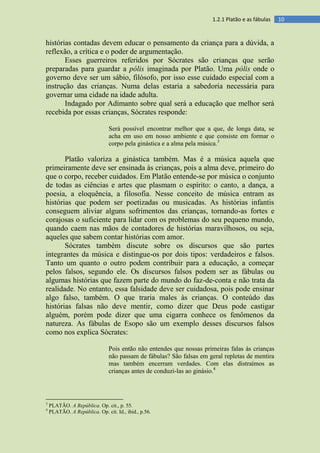 101.2.1 Platão e as fábulas
histórias contadas devem educar o pensamento da criança para a dúvida, a
reflexão, a crítica e o poder de argumentação.
Esses guerreiros referidos por Sócrates são crianças que serão
preparadas para guardar a pólis imaginada por Platão. Uma pólis onde o
governo deve ser um sábio, filósofo, por isso esse cuidado especial com a
instrução das crianças. Numa delas estaria a sabedoria necessária para
governar uma cidade na idade adulta.
Indagado por Adimanto sobre qual será a educação que melhor será
recebida por essas crianças, Sócrates responde:
Será possível encontrar melhor que a que, de longa data, se
acha em uso em nosso ambiente e que consiste em formar o
corpo pela ginástica e a alma pela música.3
Platão valoriza a ginástica também. Mas é a música aquela que
primeiramente deve ser ensinada às crianças, pois a alma deve, primeiro do
que o corpo, receber cuidados. Em Platão entende-se por música o conjunto
de todas as ciências e artes que plasmam o espírito: o canto, a dança, a
poesia, a eloquência, a filosofia. Nesse conceito de música entram as
histórias que podem ser poetizadas ou musicadas. As histórias infantis
conseguem aliviar alguns sofrimentos das crianças, tornando-as fortes e
corajosas o suficiente para lidar com os problemas do seu pequeno mundo,
quando caem nas mãos de contadores de histórias maravilhosos, ou seja,
aqueles que sabem contar histórias com amor.
Sócrates também discute sobre os discursos que são partes
integrantes da música e distingue-os por dois tipos: verdadeiros e falsos.
Tanto um quanto o outro podem contribuir para a educação, a começar
pelos falsos, segundo ele. Os discursos falsos podem ser as fábulas ou
algumas histórias que fazem parte do mundo do faz-de-conta e não trata da
realidade. No entanto, essa falsidade deve ser cuidadosa, pois pode ensinar
algo falso, também. O que traria males às crianças. O conteúdo das
histórias falsas não deve mentir, como dizer que Deus pode castigar
alguém, porém pode dizer que uma cigarra conhece os fenômenos da
natureza. As fábulas de Esopo são um exemplo desses discursos falsos
como nos explica Sócrates:
Pois então não entendes que nossas primeiras falas às crianças
não passam de fábulas? São falsas em geral repletas de mentira
mas também encerram verdades. Com elas distraímos as
crianças antes de conduzi-las ao ginásio.4
3
PLATÃO. A República. Op. cit., p. 55.
4
PLATÃO. A República. Op. cit. Id., ibid., p.56.
 