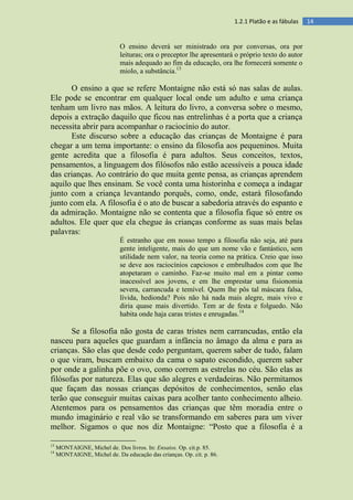 141.2.1 Platão e as fábulas
O ensino deverá ser ministrado ora por conversas, ora por
leituras; ora o preceptor lhe apresentará o próprio texto do autor
mais adequado ao fim da educação, ora lhe fornecerá somente o
miolo, a substância.13
O ensino a que se refere Montaigne não está só nas salas de aulas.
Ele pode se encontrar em qualquer local onde um adulto e uma criança
tenham um livro nas mãos. A leitura do livro, a conversa sobre o mesmo,
depois a extração daquilo que ficou nas entrelinhas é a porta que a criança
necessita abrir para acompanhar o raciocínio do autor.
Este discurso sobre a educação das crianças de Montaigne é para
chegar a um tema importante: o ensino da filosofia aos pequeninos. Muita
gente acredita que a filosofia é para adultos. Seus conceitos, textos,
pensamentos, a linguagem dos filósofos não estão acessíveis a pouca idade
das crianças. Ao contrário do que muita gente pensa, as crianças aprendem
aquilo que lhes ensinam. Se você conta uma historinha e começa a indagar
junto com a criança levantando porquês, como, onde, estará filosofando
junto com ela. A filosofia é o ato de buscar a sabedoria através do espanto e
da admiração. Montaigne não se contenta que a filosofia fique só entre os
adultos. Ele quer que ela chegue às crianças conforme as suas mais belas
palavras:
É estranho que em nosso tempo a filosofia não seja, até para
gente inteligente, mais do que um nome vão e fantástico, sem
utilidade nem valor, na teoria como na prática. Creio que isso
se deve aos raciocínios capciosos e embrulhados com que lhe
atopetaram o caminho. Faz-se muito mal em a pintar como
inacessível aos jovens, e em lhe emprestar uma fisionomia
severa, carrancuda e temível. Quem lhe pôs tal máscara falsa,
lívida, hedionda? Pois não há nada mais alegre, mais vivo e
diria quase mais divertido. Tem ar de festa e folguedo. Não
habita onde haja caras tristes e enrugadas.14
Se a filosofia não gosta de caras tristes nem carrancudas, então ela
nasceu para aqueles que guardam a infância no âmago da alma e para as
crianças. São elas que desde cedo perguntam, querem saber de tudo, falam
o que viram, buscam embaixo da cama o sapato escondido, querem saber
por onde a galinha põe o ovo, como correm as estrelas no céu. São elas as
filósofas por natureza. Elas que são alegres e verdadeiras. Não permitamos
que façam das nossas crianças depósitos de conhecimentos, senão elas
terão que conseguir muitas caixas para acolher tanto conhecimento alheio.
Atentemos para os pensamentos das crianças que têm moradia entre o
mundo imaginário e real vão se transformando em saberes para um viver
melhor. Sigamos o que nos diz Montaigne: “Posto que a filosofia é a
13
MONTAIGNE, Michel de. Dos livros. In: Ensaios. Op. cit.p. 85.
14
MONTAIGNE, Michel de. Da educação das crianças. Op. cit. p. 86.
 