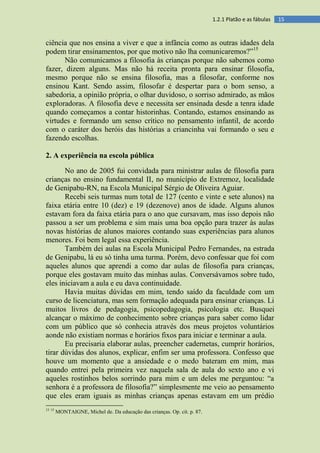 151.2.1 Platão e as fábulas
ciência que nos ensina a viver e que a infância como as outras idades dela
podem tirar ensinamentos, por que motivo não lha comunicaremos?”15
Não comunicamos a filosofia às crianças porque não sabemos como
fazer, dizem alguns. Mas não há receita pronta para ensinar filosofia,
mesmo porque não se ensina filosofia, mas a filosofar, conforme nos
ensinou Kant. Sendo assim, filosofar é despertar para o bom senso, a
sabedoria, a opinião própria, o olhar duvidoso, o sorriso admirado, as mãos
exploradoras. A filosofia deve e necessita ser ensinada desde a tenra idade
quando começamos a contar historinhas. Contando, estamos ensinando as
virtudes e formando um senso crítico no pensamento infantil, de acordo
com o caráter dos heróis das histórias a criancinha vai formando o seu e
fazendo escolhas.
2. A experiência na escola pública
No ano de 2005 fui convidada para ministrar aulas de filosofia para
crianças no ensino fundamental II, no município de Extremoz, localidade
de Genipabu-RN, na Escola Municipal Sérgio de Oliveira Aguiar.
Recebi seis turmas num total de 127 (cento e vinte e sete alunos) na
faixa etária entre 10 (dez) e 19 (dezenove) anos de idade. Alguns alunos
estavam fora da faixa etária para o ano que cursavam, mas isso depois não
passou a ser um problema e sim mais uma boa opção para trazer às aulas
novas histórias de alunos maiores contando suas experiências para alunos
menores. Foi bem legal essa experiência.
Também dei aulas na Escola Municipal Pedro Fernandes, na estrada
de Genipabu, lá eu só tinha uma turma. Porém, devo confessar que foi com
aqueles alunos que aprendi a como dar aulas de filosofia para crianças,
porque eles gostavam muito das minhas aulas. Conversávamos sobre tudo,
eles iniciavam a aula e eu dava continuidade.
Havia muitas dúvidas em mim, tendo saído da faculdade com um
curso de licenciatura, mas sem formação adequada para ensinar crianças. Li
muitos livros de pedagogia, psicopedagogia, psicologia etc. Busquei
alcançar o máximo de conhecimento sobre crianças para saber como lidar
com um público que só conhecia através dos meus projetos voluntários
aonde não existiam normas e horários fixos para iniciar e terminar a aula.
Eu precisaria elaborar aulas, preencher cadernetas, cumprir horários,
tirar dúvidas dos alunos, explicar, enfim ser uma professora. Confesso que
houve um momento que a ansiedade e o medo bateram em mim, mas
quando entrei pela primeira vez naquela sala de aula do sexto ano e vi
aqueles rostinhos belos sorrindo para mim e um deles me perguntou: “a
senhora é a professora de filosofia?” simplesmente me veio ao pensamento
que eles eram iguais as minhas crianças apenas estavam em um prédio
15 15
MONTAIGNE, Michel de. Da educação das crianças. Op. cit. p. 87.
 