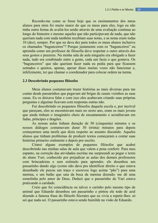 181.2.1 Platão e as fábulas
Recordo-me como se fosse hoje que os ensinamentos dos meus
alunos para mim foi muito maior do que os meus para eles, logo eu não
tinha outra forma de avaliá-los senão através de uma avaliação contínua ao
longo do bimestre e mesmo aqueles que não participavam de nada, que não
queriam nada com nada também recebiam suas notas, e as notas eram todas
10 (dez), sempre. Por que eu dava dez para todos os meus alunos inclusive
os chamados “bagunceiros”? Porque justamente com os “bagunceiros” eu
aprendia como um professor de filosofia deve respeitar o outro através dos
seus gostos e prazeres. Na minha sala de aula ninguém era obrigado a fazer
nada, tudo era combinado entre a gente, cada um fazia o que gostava. Os
“bagunceiros” que não queriam fazer nada eu pedia para que ficassem
sentados e quietos, apenas, apesar disso muitas vezes não funcionar e,
infelizmente, ter que chamar o coordenador para colocar ordem na turma.
2.3 Descobrindo pequenos filósofos
Meus alunos costumavam trazer histórias as mais diversas para me
contar desde passarinhos que pegavam até brigas de casais vizinhos as suas
casas. Eu os deixava falar e com isso eles acabavam criando suas próprias
perguntas e algumas ficavam com respostas outras não.
Fui descobrindo os pequenos filósofos daquela escola e, por incrível
que pareçam, eles se encontravam mais no sexto ano, eram os mais jovens
que ainda tinham o imaginário cheio de encantamento e acreditavam em
fadas, príncipes e dragões.
As nossas aulas tinham duração de 50 (cinquenta) minutos e os
nossos diálogos costumavam durar 30 (trinta) minutos para depois
começarmos uma tarefa que dizia respeito ao assunto discutido. Aqueles
alunos que tinham problemas de produzir textos começaram a contar suas
histórias primeiro oralmente e depois por escrito.
Citarei alguns exemplos de pequenos filósofos que acabei
descobrindo nas minhas salas de aula que valem a pena conferir. Para meu
espanto, na correção das atividades escritas me surpreendi ao pegar o texto
do aluno Yuri, conhecido por prejudicar as aulas dos demais professores
com brincadeiras e sem estímulo para aprender, ele desenhou um
passarinho dando algo (como não dava pra identificar direito o que estava
desenhado ele puxou um traço e escreveu logo acima “pão”) para uma
menina, e um balão que saía da boca da menina dizendo: me dê uma
esmolinha pelo amor de Deus. Deduzi que o passarinho de Yuri estava
praticando a caridade.
Creio que foi coincidência ou talvez o carinho pelo mesmo tipo de
animal que Eduardo desenhou um passarinho e pintou ele todo de azul
dizendo a famosa frase do filósofo Sócrates que eu vivia a repetir-lhes: só
sei que nada sei. O passarinho estava sendo humilde na visão de Eduardo.
 